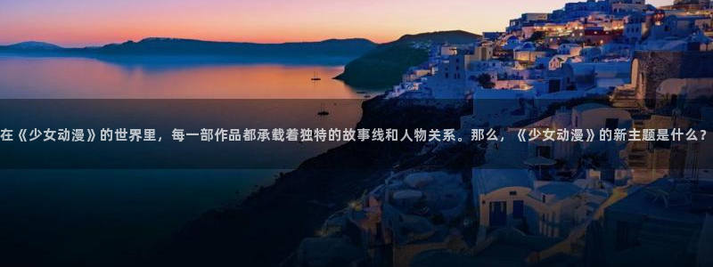 虫虫漫画网页版：在《少女动漫》的世界里，每一部作品都承载着独特的故事线和人物关系。那么，《少女动漫》的新主题是什么？配图